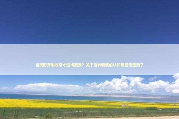 当视野开始收窄才追悔莫及?关于这种眼病的认知误区该澄清了 当视野开始收窄才追悔莫及?关于这种眼病的认知误区该澄清了 健康养生